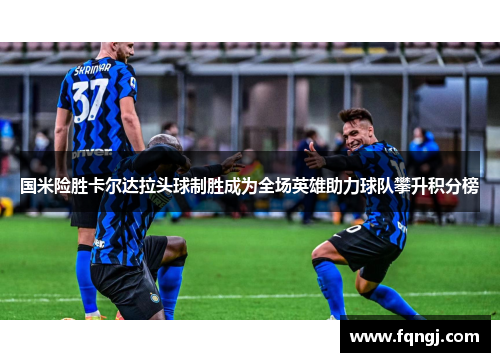 国米险胜卡尔达拉头球制胜成为全场英雄助力球队攀升积分榜